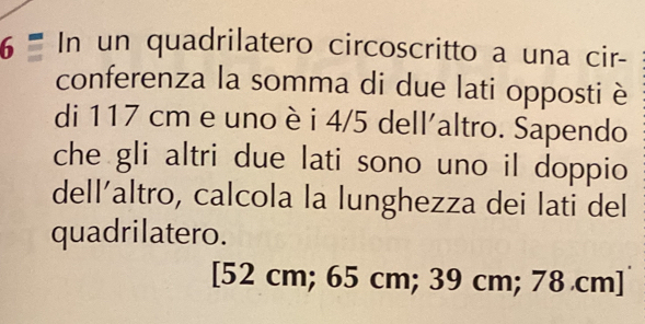 In un quadrilatero circoscritto a una cir-
conferenza la somma di due lati opposti è
di 117 cm e uno è i 4/5 dell'altro. Sapendo
che gli altri due lati sono uno il doppio
dell´altro, calcola la lunghezza dei lati del
quadrilatero.
[ 52 cm; 65 cm; 39 cm; 78 cm ]