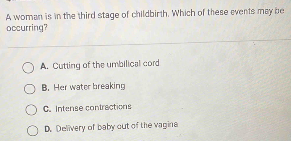 A woman is in the third stage of childbirth. Which of these events may be
occurring?
A. Cutting of the umbilical cord
B. Her water breaking
C. Intense contractions
D. Delivery of baby out of the vagina