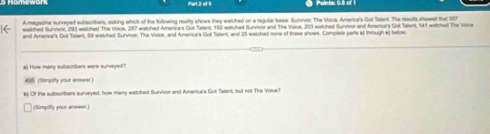 Homework Part 2 of 5 Points: 0.8 of 1 
A magazine surveyed subscibers, asking which of the following reatity shows they watched on a regular basia: Survivor, The Voice, America's Got Talent. The resulls showed that 357
watched Survivor, 293 watched The Voice, 287 watched America's Got Taient, 192 watched Survivor and The Voice, 203 watched Survivor and America's Gol Talant, 141 watched The Voice 
and America's Got Talent, 69 watched Survivor, The Voice, and America's Got Talent, and 25 watched none of these shows. Complete parts a) through e) below. 
a) How many subscribers were surveyed? 
495 (Simplify your answer.) 
b) Of the subscribers surveyed, how many watched Survivor and America's Got Talent, but not The Voice? 
(Simpilfy your answer.)