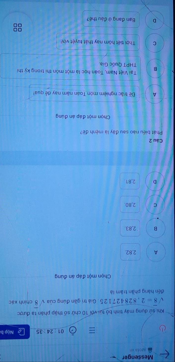 Messenger
azota vn
01:24:35 Nộp b
Khi sử dụng máy tính bỏ túi với 10 chữ số thập phân ta được
sqrt(8)=2,828427125. Giá trị gần đúng của sqrt(8) chính xác
đến hàng phần trăm là
Chọn một đáp án đúng
A 2,82.
B 2,83.
C 2,80.
D 2,81.
Câu 2
Phát biểu nào sau đây là mệnh đề?
Chọn một đáp án đúng
A Đề trắc nghiệm môn Toán năm nay dễ quá!
Tại Việt Nam, Toán học là một môn thi trong kỳ thi
B THPT Quốc Gia.
C Thời tiết hôm nay thật tuyệt vời!
D Bạn đang ở đậu thế?