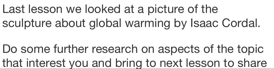 Last lesson we looked at a picture of the 
sculpture about global warming by Isaac Cordal. 
Do some further research on aspects of the topic 
that interest you and bring to next lesson to share