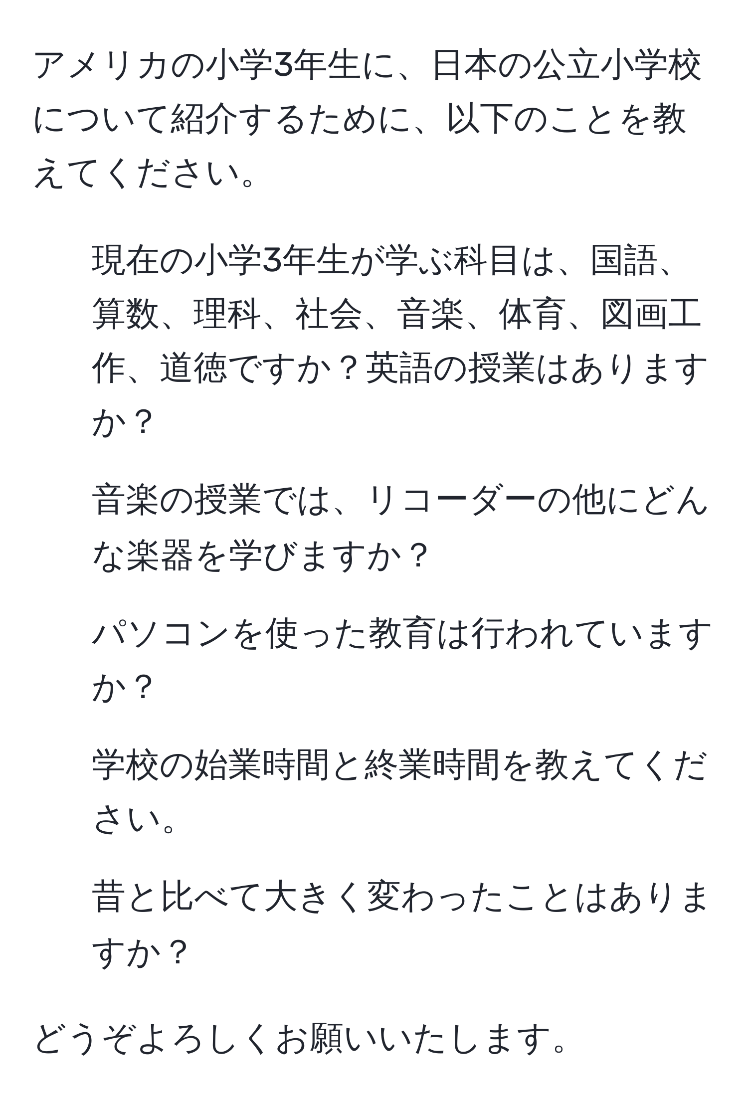 アメリカの小学3年生に、日本の公立小学校について紹介するために、以下のことを教えてください。

1. 現在の小学3年生が学ぶ科目は、国語、算数、理科、社会、音楽、体育、図画工作、道徳ですか？英語の授業はありますか？

2. 音楽の授業では、リコーダーの他にどんな楽器を学びますか？

3. パソコンを使った教育は行われていますか？

4. 学校の始業時間と終業時間を教えてください。

5. 昔と比べて大きく変わったことはありますか？

どうぞよろしくお願いいたします。