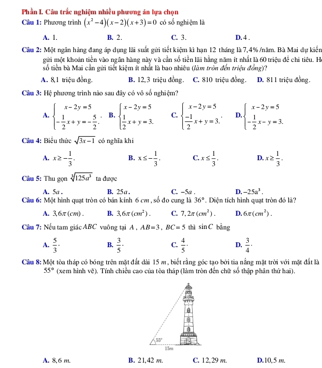 Phần I. Câu trắc nghiệm nhiều phương án lựa chọn
Câu 1: Phương trình (x^2-4)(x-2)(x+3)=0 có số nghiệm là
A. 1. B. 2. C. 3. D. 4 .
Câu 2: Một ngân hàng đang áp dụng lãi suất gửi tiết kiệm kì hạn 12 tháng là 7,4% /năm. Bà Mai dự kiến
gửi một khoản tiền vào ngân hàng này và cần số tiền lãi hằng năm ít nhất là 60 triệu đề chi tiêu. Ha
số tiền bà Mai cần gửi tiết kiệm ít nhất là bao nhiêu (làm tròn đến triệu đồng)?
A. 8,1 triệu đồng. B. 12,3 triệu đồng. C. 810 triệu đồng. D. 811 triệu đồng.
Câu 3: Hệ phương trình nào sau đây có vô số nghiệm?
A. beginarrayl x-2y=5 - 1/2 x+y=- 5/2 .endarray. B. beginarrayl x-2y=5  1/2 x+y=3.endarray. C. beginarrayl x-2y=5  (-1)/2 x+y=3.endarray. D beginarrayl x-2y=5 - 1/2 x-y=3.endarray.
Câu 4: Biểu thức sqrt(3x-1) có nghĩa khi
A. x≥ - 1/3 . x≤ - 1/3 . C. x≤  1/3 . D. x≥  1/3 .
B.
Câu 5: Thu gọn sqrt[3](125a^3) ta được
A. 5a . B. 25 a . C. -5a . D. -25a^3.
Câu 6: Một hình quạt tròn có bán kính 6 cm , số đo cung là 36°. Diện tích hình quạt tròn đó là?
A. 3,6π(cm) . B. 3,6π (cm^2). C. 7,2π (cm^2). D. 6π (cm^2).
Câu 7: Nếu tam giác ABC vuông tại A , AB=3,BC=5 thì sin C bằng
A.  5/3 · B.  3/5 · C.  4/5 · D.  3/4 ·
Câu 8: Một tòa tháp có bóng trên mặt đắt dài 15 m, biết rằng góc tạo bởi tia nắng mặt trời với mặt đất là
55° (xem hình vẽ). Tính chiều cao của tòa tháp (làm tròn đến chữ số thập phân thứ hai).
A. 8,6 m. B. 21,42 m. C. 12,29 m. D.10,5 m.