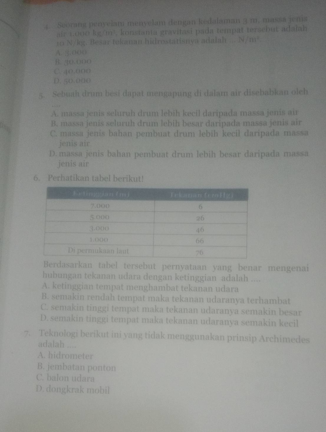 Seorang penyelam menyelam dengan kedalaman 3 m, massa jenis
air 1.000 kg/m^3 , konstanta gravitasi pada tempat tersebut adałah
10 N/kg. Besar tekanan hidrostatisnya adalah N/m^2.
A. 3.000
B. 30.000
C. 40,000
D. 50.000
5. Sebuah drum besi dapat mengapung di dalam air disebabkan oleh
A. massa jenis seluruh drum lebih kecil daripada massa jenis air
B. massa jenis seluruh drum lebih besar daripada massa jenis air
csas
C. massa jenis bahan pembuat drum lebih kecil daripada massa
jenis air
D. massa jenis bahan pembuat drum lebih besar daripada massa
jenis air
6. Perhatikan tabel berikut!
Berdasarkan tabel tersebut pernyataan yang benar mengenai
hubungan tekanan udara dengan ketinggian adalah ....
A. ketinggian tempat menghambat tekanan udara
B. semakin rendah tempat maka tekanan udaranya terhambat
C. semakin tinggi tempat maka tekanan udaranya semakin besar
D. semakin tinggi tempat maka tekanan udaranya semakin kecil
7. Teknologi berikut ini yang tidak menggunakan prinsip Archimedes
adalah ....
A. hidrometer
B. jembatan ponton
C. balon udara
D. dongkrak mobil