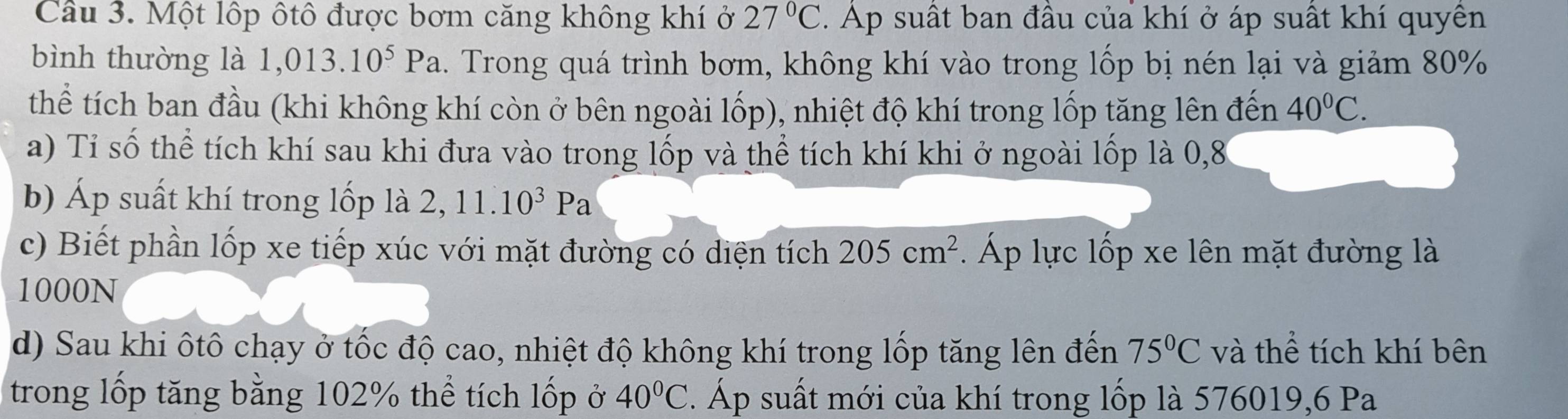 Một lộp ôtô được bơm căng không khí ở 27°C. Ap suất ban đầu của khí ở áp suất khí quyền 
bình thường là 1,013.10^5Pa 2. Trong quá trình bơm, không khí vào trong lốp bị nén lại và giảm 80%
thể tích ban đầu (khi không khí còn ở bên ngoài lốp), nhiệt độ khí trong lốp tăng lên đến 40°C. 
a) Tỉ số thể tích khí sau khi đưa vào trong lốp và thể tích khí khi ở ngoài lốp là 0,8
b) Áp suất khí trong lốp là 2, 11.10^3Pa
c) Biết phần lốp xe tiếp xúc với mặt đường có diện tích 205cm^2. Áp lực lốp xe lên mặt đường là
1000N
d) Sau khi ôtô chạy ở tốc độ cao, nhiệt độ không khí trong lốp tăng lên đến 75°C và thể tích khí bên 
trong lốp tăng bằng 102% thể tích lốp ở 40°C. Áp suất mới của khí trong lốp là 576019, 6 Pa