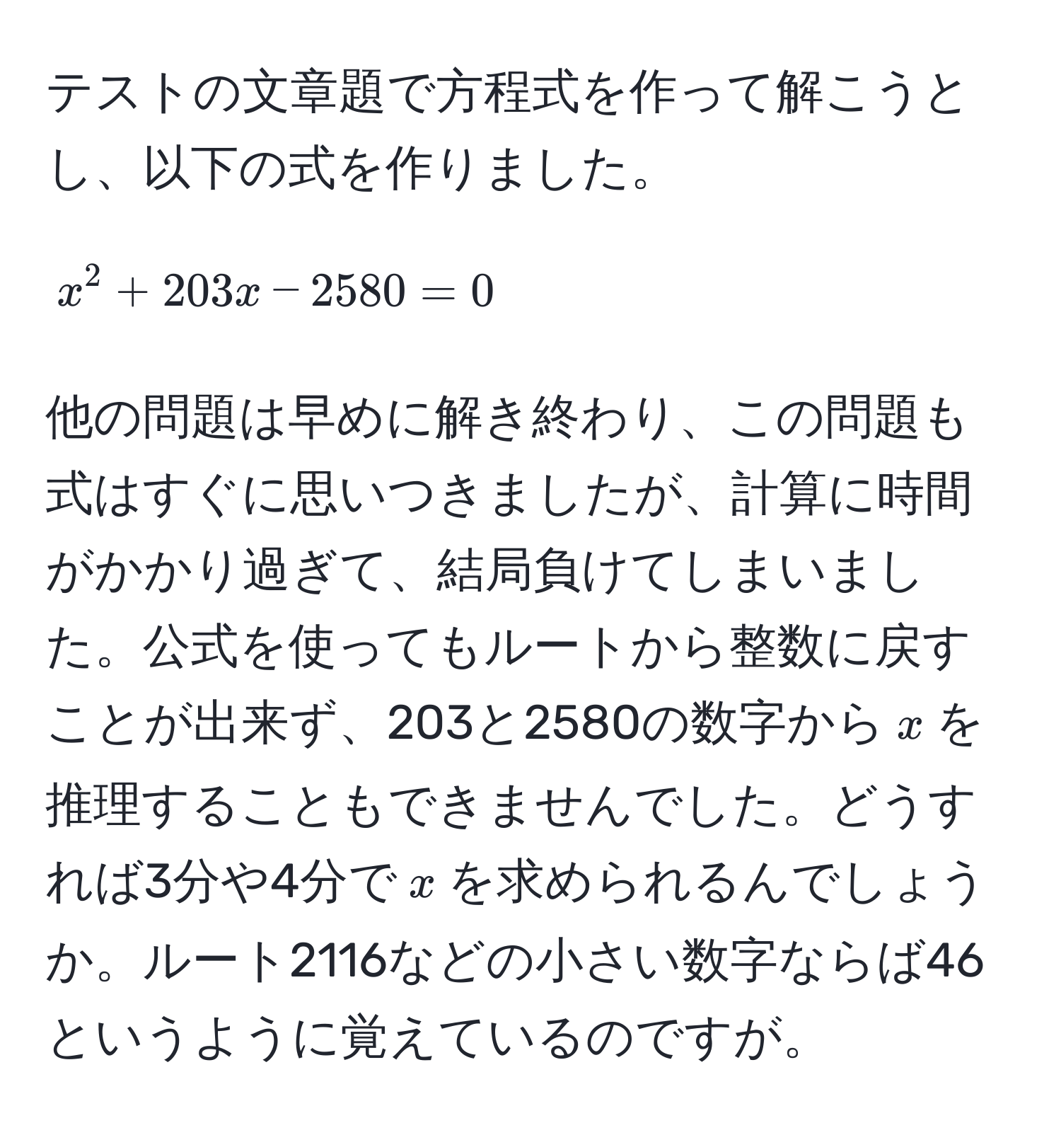 テストの文章題で方程式を作って解こうとし、以下の式を作りました。  
$$x^2 + 203x - 2580 = 0$$  
他の問題は早めに解き終わり、この問題も式はすぐに思いつきましたが、計算に時間がかかり過ぎて、結局負けてしまいました。公式を使ってもルートから整数に戻すことが出来ず、203と2580の数字から$x$を推理することもできませんでした。どうすれば3分や4分で$x$を求められるんでしょうか。ルート2116などの小さい数字ならば46というように覚えているのですが。