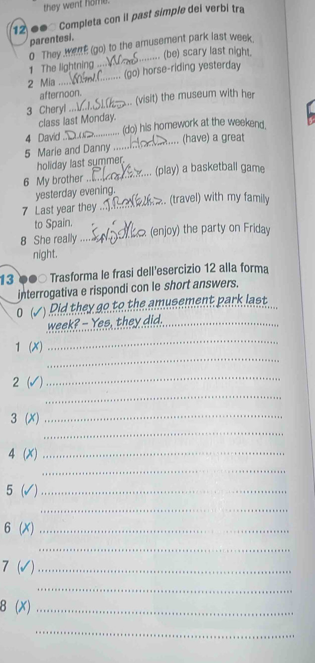 they went home. 
12 .. Completa con il past simple del verbi tra 
parentesi. 
0 They went (go) to the amusement park last week 
1 The lightning .... ....... (be) scary last night, 
2 Mia __..... (go) horse-riding yesterday 
afternoon. 
3 Cheryl .._ .. (visit) the museum with her 
class last Monday. 
4 David _.. (do) his homework at the weekend. 
5 Marie and Danny .... ... (have) a great 
holiday last summer. 
_(play) a basketball game 
6 My brother 
yesterday evening. 
. (travel) with my family 
7 Last year they_ 
to Spain. 
(enjoy) the party on Friday 
8 She really_ 
night. 
13 Trasforma le frasi dell’esercizio 12 alla forma 
interrogativa e rispondi con le short answers. 
0( ( ) Pid they go to the amusement park last 
week? - Yes, they did._ 
_ 
1 (X) 
_ 
2 √ 
_ 
_
3(x)
_ 
_
4(x) _ 
_
5 v_ 
_
6(x) _ 
_ 
_ 7(surd ) 
_ 
_ 8(x)
_