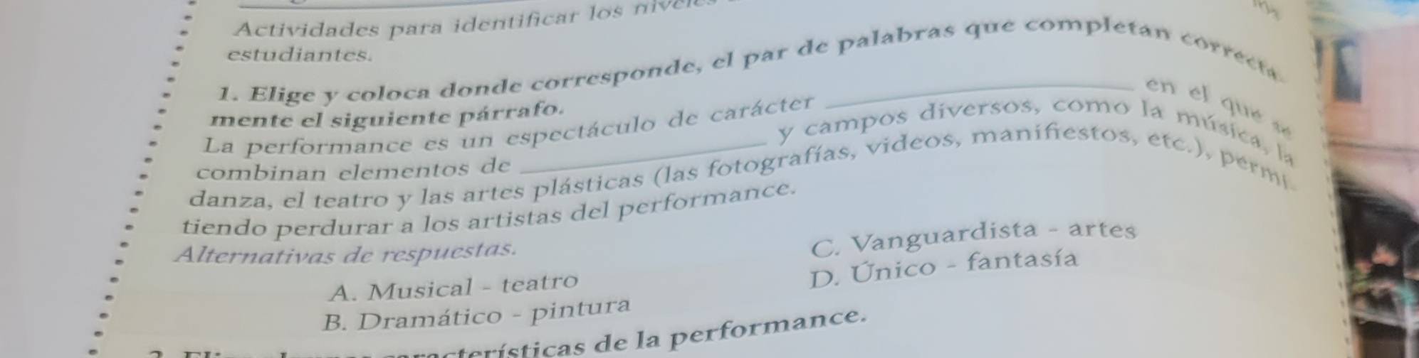 Actividades para i entiicar l r
estudiantes.
1. Elige y coloca donde corresponde, el par de palabras que completan correct
en e l qu e s
mente el siguiente párrafo.
La performance es un espectáculo de carácter
y campos diversos, como la música, la
combinan elementos de
danza, el teatro y las artes plásticas (las fotografías, videos, manifiestos, etc.), permi
tiendo perdurar a los artistas del performance.
Alternativas de respuestas.
C. Vanguardista - artes
A. Musical - teatro
D. Único - fantasía
B. Dramático - pintura
terísticas de la performance.