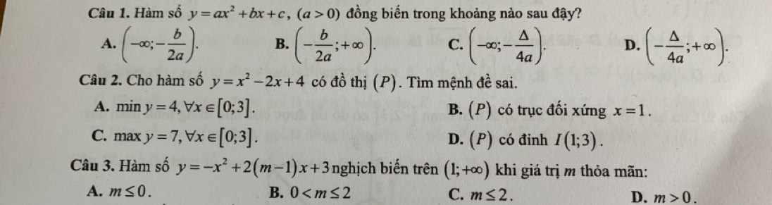 Hàm số y=ax^2+bx+c, (a>0) đồng biến trong khoảng nào sau đậy?
A. (-∈fty ;- b/2a ). B. (- b/2a ;+∈fty ). C. (-∈fty ;- △ /4a ). D. (- △ /4a ;+∈fty ). 
Câu 2. Cho hàm số y=x^2-2x+4 có đồ thị (P). Tìm mệnh đề sai.
A. miny=4, forall x∈ [0;3]. B. (P) có trục đối xứng x=1.
C. maxy=7, forall x∈ [0;3]. D. (P) có đinh I(1;3). 
Câu 3. Hàm số y=-x^2+2(m-1)x+3 nghịch biến trên (1;+∈fty ) khi giá trị m thỏa mãn:
A. m≤ 0. B. 0 C. m≤ 2. D. m>0.