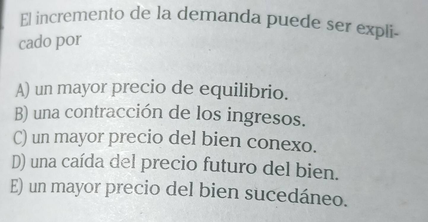 El incremento de la demanda puede ser expli-
cado por
A) un mayor precio de equilibrio.
B) una contracción de los ingresos.
C) un mayor precio del bien conexo.
D) una caída del precio futuro del bien.
E) un mayor precio del bien sucedáneo.