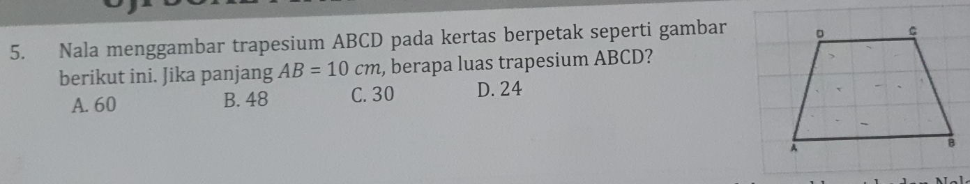 Nala menggambar trapesium ABCD pada kertas berpetak seperti gambar
berikut ini. Jika panjang AB=10cm , berapa luas trapesium ABCD?
A. 60 B. 48
C. 30 D. 24