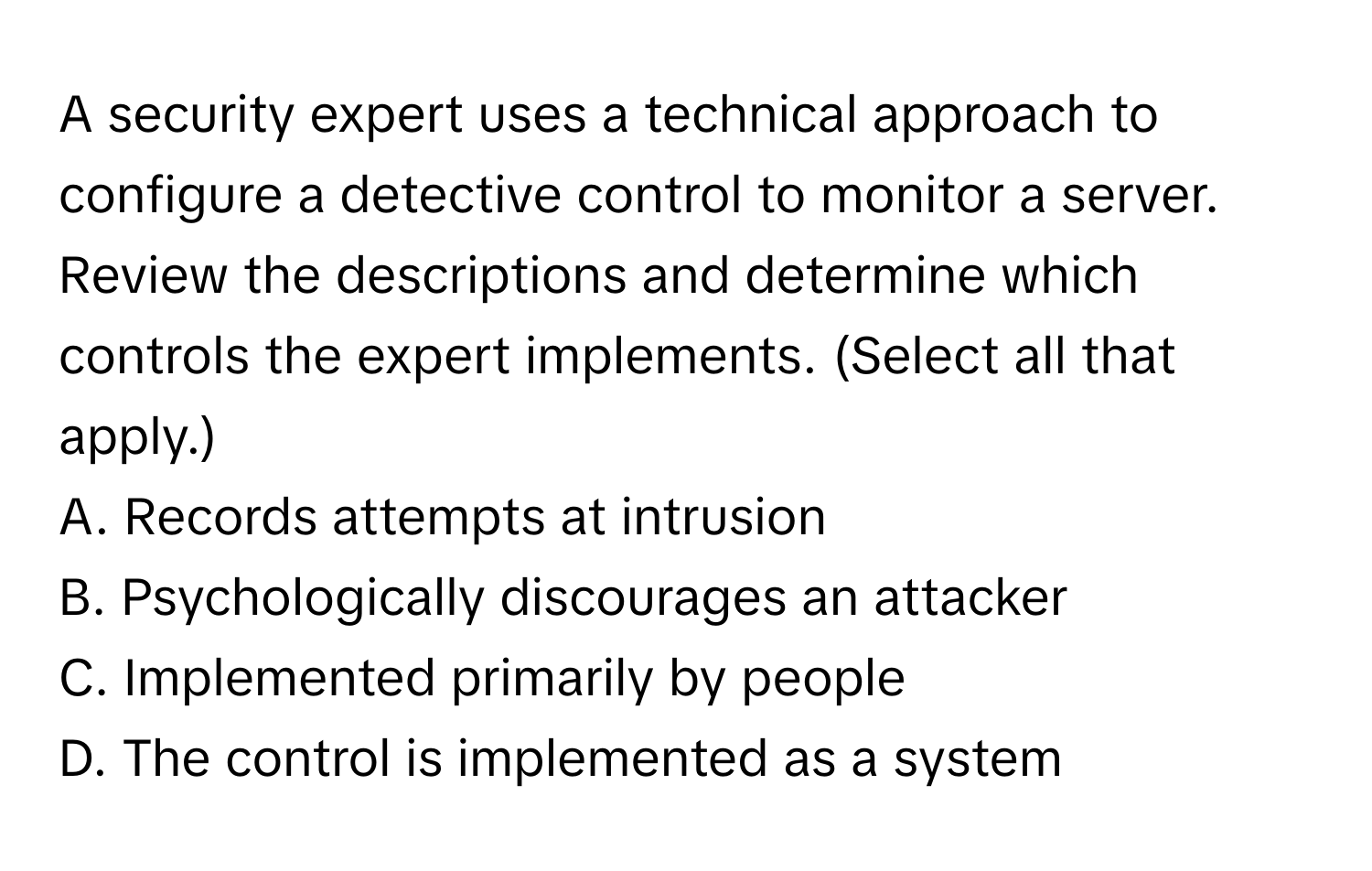 A security expert uses a technical approach to configure a detective control to monitor a server. Review the descriptions and determine which controls the expert implements. (Select all that apply.)

A. Records attempts at intrusion
B. Psychologically discourages an attacker
C. Implemented primarily by people
D. The control is implemented as a system