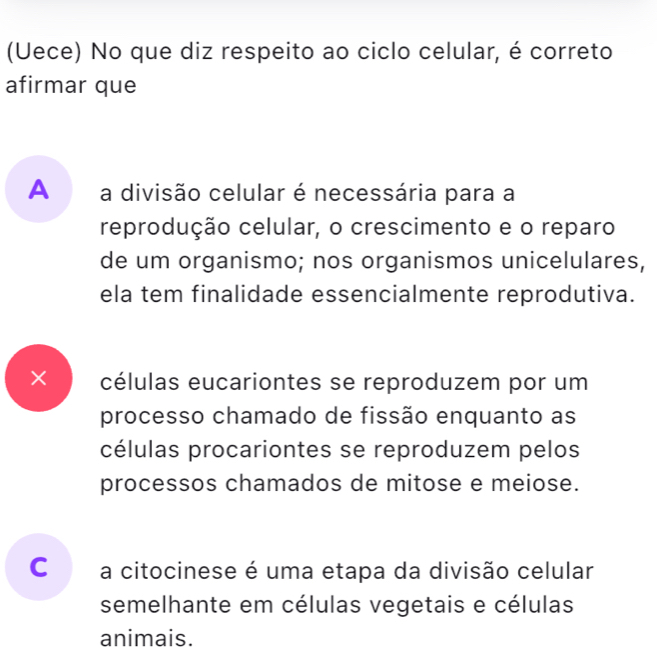 (Uece) No que diz respeito ao ciclo celular, é correto
afirmar que
A a divisão celular é necessária para a
reprodução celular, o crescimento e o reparo
de um organismo; nos organismos unicelulares,
ela tem finalidade essencialmente reprodutiva.
× células eucariontes se reproduzem por um
processo chamado de fissão enquanto as
células procariontes se reproduzem pelos
processos chamados de mitose e meiose.
C a citocinese é uma etapa da divisão celular
semelhante em células vegetais e células
animais.