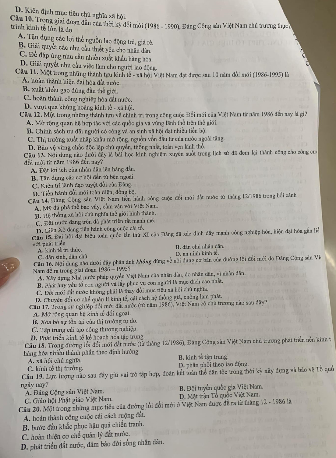 D. Kiên định mục tiêu chủ nghĩa xã hội.
Câu 10. Trong giai đoạn đầu của thời kỳ đồi mới (1986 - 1990), Đảng Cộng sản Việt Nam chủ trương thực
trình kinh tế lớn là do
A. Tận dụng các lợi thế nguồn lao động trẻ, giá rẻ.
B. Giải quyết các nhu cầu thiết yếu cho nhân dân.
C. Để đáp ứng nhu cầu nhiều xuất khẩu hàng hóa.
D. Giải quyết nhu cầu việc làm cho người lao động.
Câu 11. Một trong những thành tựu kinh tế - xã hội Việt Nam đạt được sau 10 năm đồi mới (1986-1995) là
A. hoàn thành hiện đại hóa đất nước.
B. xuất khẩu gạo đứng đầu thế giới.
C. hoàn thành công nghiệp hóa đất nước.
D. vượt qua khủng hoảng kinh tế - xã hội.
Câu 12. Một trong những thành tựu về chính trị trong công cuộc Đổi mới của Việt Nam từ năm 1986 đến nay là gì?
A. Mở rộng quan hệ hợp tác với các quốc gia và vùng lãnh thổ trên thế giới.
B. Chính sách ưu đãi người có công và an sinh xã hội đạt nhiều tiến bộ.
C. Thị trường xuất nhập khẩu mở rộng, nguồn vốn đầu tư của nước ngoài tăng.
D. Bảo vệ vững chắc độc lập chủ quyền, thống nhất, toàn vẹn lãnh thổ.
Câu 13. Nội dung nào dưới đây là bài học kinh nghiệm xuyên suốt trong lịch sử đã đem lại thành công cho công của
đổi mới từ năm 1986 đến nay?
A. Đặt lợi ích của nhân dân lên hàng đầu.
B. Tận dụng các cơ hội đến từ bên ngoài.
C. Kiên trì lãnh đạo tuyệt đối của Đảng.
D. Tiến hành đổi mới toàn diện, đồng bộ.
Câu 14. Đảng Cộng sản Việt Nam tiến hành công cuộc đổi mới đất nước từ tháng 12/1986 trong bối cảnh
A. Mỹ đã phá thế bao vây, cấm vận với Việt Nam.
B. Hệ thống xã hội chủ nghĩa thế giới hình thành.
C. Đất nước đang trên đà phát triển rất mạnh mẽ.
D. Liên Xô đang tiến hành công cuộc cải tổ.
Câu 15. Đại hội đại biểu toàn quốc lần thứ XI của Đảng đã xác định đẩy mạnh công nghiệp hóa, hiện đại hóa gắn liề
với phát triển
A. kinh tế trị thức. B. dân chủ nhân dân.
C. dân sinh, dân chủ. D. an ninh kinh tế.
Câu 16. Nội dung nào dưới đây phản ánh không đúng về nội dung cơ bản của đường lối đồi mới do Đảng Cộng sản Vio
Nam đề ra trong giai đoạn 1986 - 1995?
A. Xây dựng Nhà nước pháp quyền Việt Nam của nhân dân, do nhân dân, vì nhân dân.
B. Phát huy yếu tố con người và lấy phục vụ con người là mục đích cao nhất.
C. Đổi mới đất nước không phải là thay đổi mục tiêu xã hội chủ nghĩa.
D. Chuyển đổi cơ chế quản lí kinh tế, cải cách hệ thống giá, chống lạm phát.
Câu 17. Trong sự nghiệp đổi mới đất nước (từ năm 1986), Việt Nam có chủ trương nào sau đây?
A. Mở rộng quan hệ kinh tế đối ngoại.
B. Xóa bỏ sự tồn tại của thị trường tự do.
C. Tập trung cải tạo công thương nghiệp.
D. Phát triển kinh tế kể hoạch hóa tập trung.
Câu 18. Trong đường lối đổi mới đất nước (từ tháng 12/1986), Đảng Cộng sản Việt Nam chủ trương phát triển nền kinh t
hàng hóa nhiều thành phần theo định hướng
A. xã hội chủ nghĩa.
B. kinh tế tập trung.
C. kinh tế thị trường. D. phân phối theo lao động.
Câu 19. Lực lượng nào sau đây giữ vai trò tập hợp, đoàn kết toàn thể dân tộc trong thời kỳ xây dựng và bảo vệ Tổ quố
ngày nay?
A. Đảng Cộng sản Việt Nam.  B. Đội tuyển quốc gia Việt Nam.
C. Giáo hội Phật giáo Việt Nam. D. Mặt trận Tổ quốc Việt Nam.
Câu 20. Một trong những mục tiêu của đường lối đổi mới ở Việt Nam được đề ra từ tháng 12 - 1986 là
A. hoàn thành công cuộc cải cách ruộng đất.
B. bước đầu khắc phục hậu quả chiến tranh.
C. hoàn thiện cơ chế quản lý đất nước.
D. phát triển đất nước, đảm bảo đời sống nhân dân.