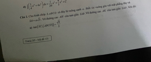 d) ∈t ( 1/4 x^4+4x^3)dx= 1/20 x^5+ 4/3 x^4+C
Câu 2. Cho hình chóp S. ABCD có đây là vuỡng cạnh a . Biết S4 vuông góc với mặt phẳng đây và
SA=asqrt(3). Vẽ đường cao AH của tam giác SAB.Về đường cao AK của tam giác SAD . Khi đó:
a) tan (SC,(ABCD))= sqrt(6)/2 
Trang 2/5 - Mã đề 121