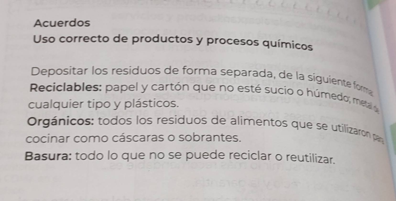 Acuerdos 
Uso correcto de productos y procesos químicos 
Depositar los residuos de forma separada, de la siguiente forma 
Reciclables: papel y cartón que no esté sucio o húmedo, metao 
cualquier tipo y plásticos. 
Orgánicos: todos los residuos de alimentos que se utilizaron pa 
cocinar como cáscaras o sobrantes. 
Basura: todo lo que no se puede reciclar o reutilizar.