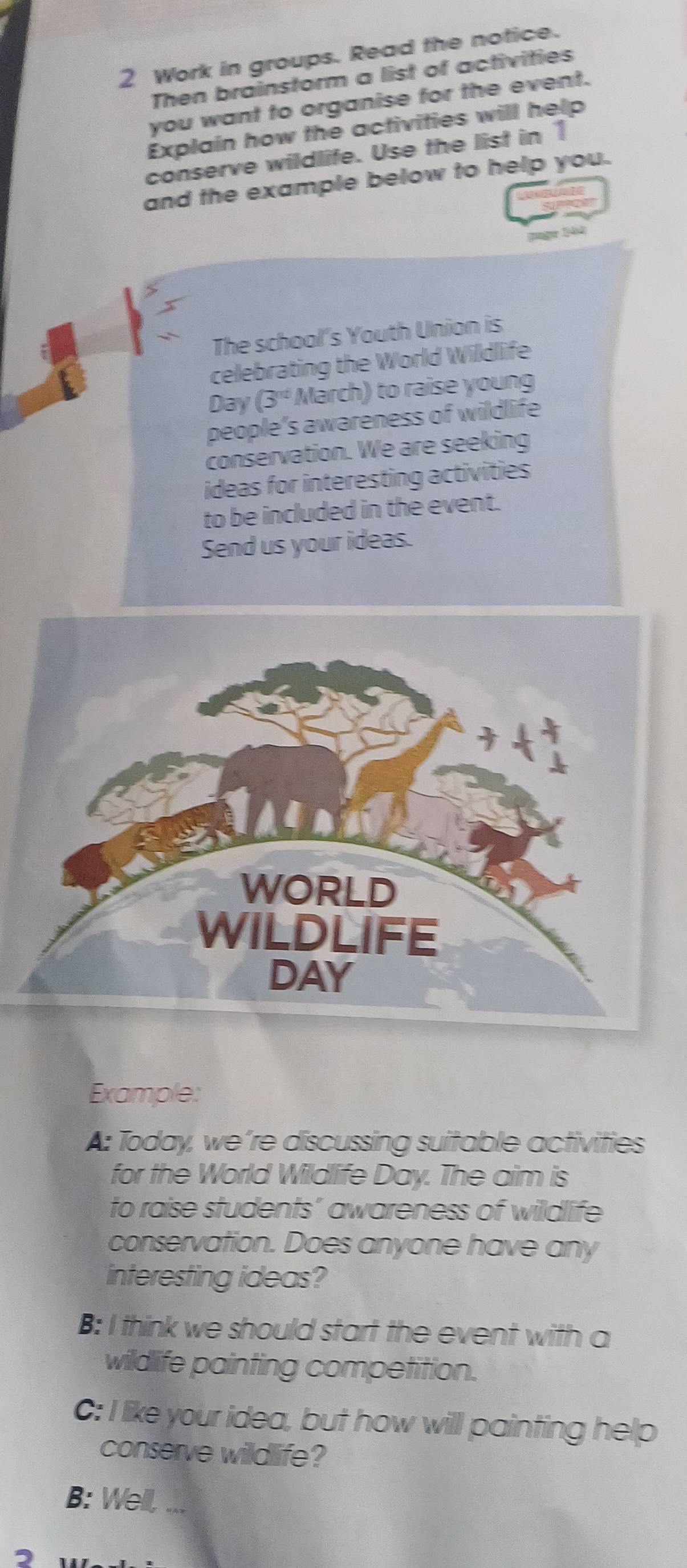 Work in groups. Read the notice. 
Then brainstorm a list of activities 
you want to organise for the event. 
Explain how the activities will help 
conserve wildlife. Use the list in 1 
and the example below to help you. 
manger 19464) 
5 
The school's Youth Union is 
celebrating the World Wildlife
Day (3^(nd) March) to raise young 
people’s awareness of wildlife 
conservation. We are seeking 
ideas for interesting activities 
to be included in the event. 
Send us your ideas. 
Example: 
A: Today, we’re discussing suitable activities 
for the World Wildlife Day. The aim is 
to raise students’ awareness of wildlife 
conservation. Does anyone have any 
interesting ideas? 
B: I think we should start the event with a 
wildlife painting competition. 
C: I like your idea, but how will painting help 
conserve wildlife? 
B: Well, ...