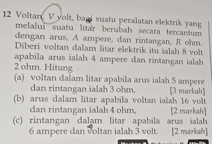 Voltan, V volt, bagi suatu peralatan elektrik yang 
melalui suatu litar berubah secara tercantum 
dengan arus, A ampere, dan rintangan, R ohm. 
Diberi voltan dalam litar elektrik itu ialah 8 volt
apabila arus ialah 4 ampere dan rintangan ialah
2 ohm. Hitung 
(a) voltan dalam litar apabila arus ialah 5 ampere 
dan rintangan ialah 3 ohm, [3 markah] 
(b) arus dalam litar apabila voltan ialah 16 volt 
dan rintangan ialah 4 ohm, [2 markah] 
(c) rintangan dalam litar apabila arus ialah
6 ampere dan voltan ialah 3 volt. [2 markah]