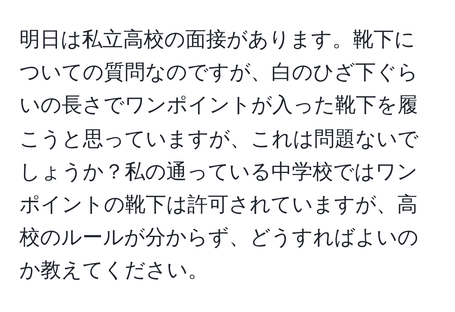 明日は私立高校の面接があります。靴下についての質問なのですが、白のひざ下ぐらいの長さでワンポイントが入った靴下を履こうと思っていますが、これは問題ないでしょうか？私の通っている中学校ではワンポイントの靴下は許可されていますが、高校のルールが分からず、どうすればよいのか教えてください。