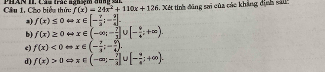 PHAN II. Cầu trắc nghiệm dùng sải
Câu 1. Cho biểu thức f(x)=24x^2+110x+126. Xét tính đúng sai của các khẳng định sau:
a) f(x)≤ 0Leftrightarrow x∈ [- 7/3 ;- 9/4 ].
b) f(x)≥ 0Leftrightarrow x∈ (-∈fty ;- 7/3 ]∪ [- 9/4 ;+∈fty ).
c) f(x)<0Leftrightarrow x∈ (- 7/3 ;- 9/4 ).
d) f(x)>0Leftrightarrow x∈ (-∈fty ;- 7/3 ]∪ [- 9/4 ;+∈fty ).