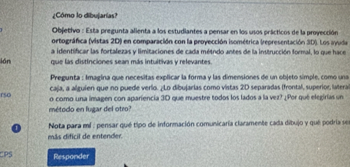 ¿Cómo lo dibujarías? 
Objetivo : Esta pregunta alienta a los estudiantes a pensar en los usos prácticos de la proyección 
ortográfica (vistas 2D) en comparación con la proyección isométrica (representación 3D). Los ayuda 
a identificar las fortalezas y limitaciones de cada método antes de la instrucción formal, lo que hace 
lón que lás distínciones sean más intuitivas y relevantes. 
Pregunta : Imagina que necesitas explicar la forma y las dimensiones de un objeto simple, como una 
caja, a alguien que no puede verlo. ¿Lo dibujarías como vistas 2D separadas (frontal, superior, latera 
rso o como una imagen con apariencia 3D que muestre todos los lados a la vez? ¿Por qué elegirías un 
método en lugar del otro? 
Nota para mí : pensar qué tipo de información comunicaría claramente cada dibujo y qué podría ser 
más difícil de entender. 
CPS Responder