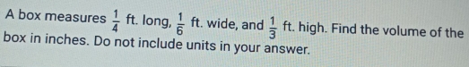A box measures  1/4  ft. long,  1/6 ft. wide, and  1/3 ft. high. Find the volume of the 
box in inches. Do not include units in your answer.