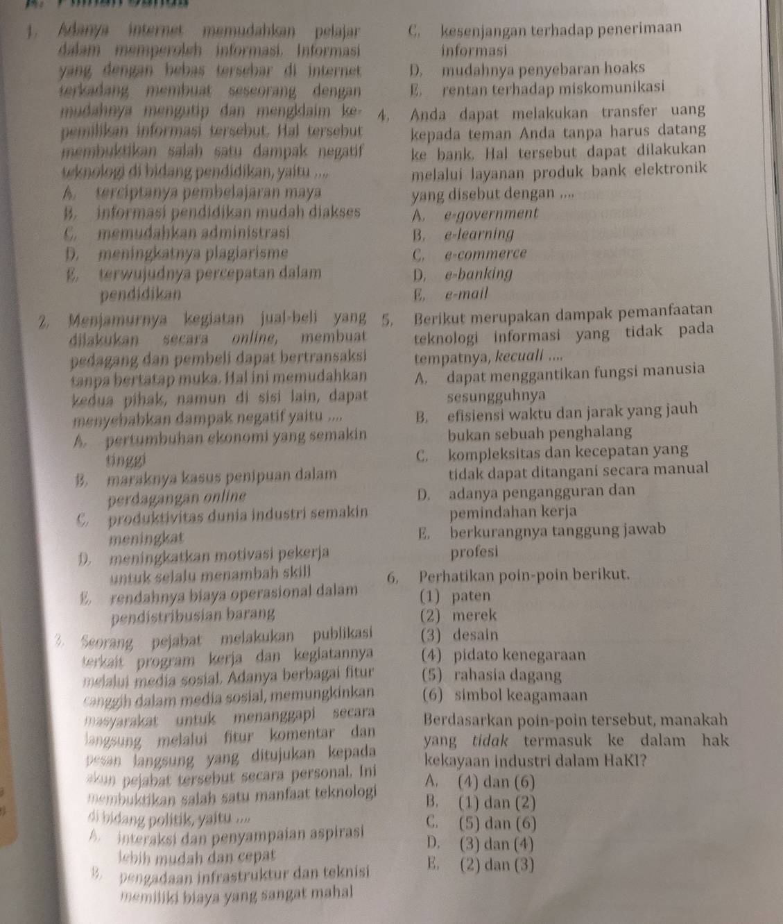 Adanya internet memudahkan pelajar C. kesenjangan terhadap penerimaan
dalam memperolch informasi. Informasi informasi
yang dengan bebas tersebar di internet D. mudahnya penyebaran hoaks
terkadan membuat seseorang dengan E. rentan terhadap miskomunikasi
mudahnya mengutip dan mengkdaim ke 4. Anda dapat melakukan transfer uang
pemilikan informasi tersebut. Hal tersebut kepada teman Anda tanpa harus datang
membuktikan salah satu dampak negatif ke bank. Hal tersebut dapat dilakukan
w knologi di bidang pendidikan, yaitu ....
melalui layanan produk bank elektronik
A. terciptanya pembelajaran maya yang disebut dengan ....
B. informasi pendidikan mudah diakses A. e-government
C.  memudahkan administrasí B. e-learning
D. meningkatnya plagiarisme C. e-commerce
E. terwujudnya percepatan dalam D. e-banking
pendidikan E, e-mail
2. Menjamurnya kegiatan jual-beli yang 5. Berikut merupakan dampak pemanfaatan
diakukan secara online, membuat teknologi informasi yang tidak pada
pedagang dan pembeli dapat bertransaksi tempatnya, kecuali ....
tanpa bertatap muka. Hal ini memudahkan A. dapat menggantikan fungsi manusia
kedua pihak, namun di sisi lain, dapat sesungguhnya
menyebabkan dampak negatif yaitu .... B. efisiensi waktu dan jarak yang jauh
A. pertumbuhan ekonomi yang semakin bukan sebuah penghalang
tinggi C. kompleksitas dan kecepatan yang
B. maraknya kasus penipuan dalam tidak dapat ditangani secara manual
perdagangan online D. adanya pengangguran dan
C.  produktivitas dunia industri semakin pemindahan kerja
meningkat E. berkurangnya tanggung jawab
D. meningkatkan motivasi pekerja profesi
untuk selalu menambah skill 6. Perhatikan poin-poin berikut.
E rendahnya biaya operasional dalam (1) paten
pendistribusian barang (2) merek
3. Scorang pejabat melakukan publikasi (3) desain
terkait program kerja dan kegiatannya (4) pidato kenegaraan
melalui  media sosial, Adanya berbagai fitur (5) rahasia dagang
can gin dalam media sosial, memungkinkan (6) simbol keagamaan
masyarakat untuk menanggapi secara Berdasarkan poin-poin tersebut, manakah
langsung melalui fitur komentar dan yang tidak termasuk ke dalam hak 
pesan langsung yang ditujukan kepada kekayaan industri dalam HaKI?
akun pejabat tersebut secara personal. Ini A. (4) dan (6)
embuktikan salah satu manfaat teknologi B. (1) dan (2)
di bidang politik, yaitu .... C. (5) dan (6)
A  interaksi dan penyampaían aspirasi
D. (3) dan (4)
lbih  mudah dan cepat 
B  pengadaan infrastruktur dan teknisi E. (2) dan (3)
memiliki biaya yang sangat mahal