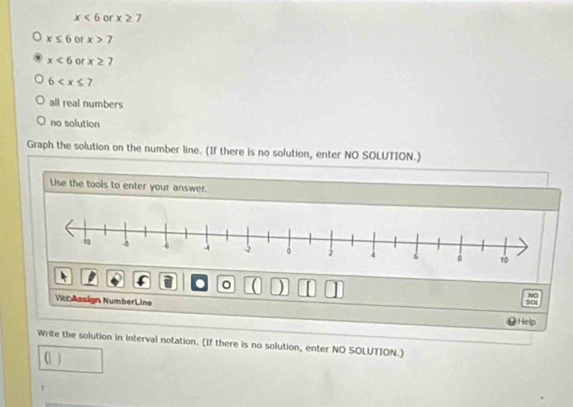 x<6</tex> or x≥ 7
x≤ 6 of x>7
x<6</tex> or x≥ 7
6
all real numbers
no solution
Graph the solution on the number line. (If there is no solution, enter NO SOLUTION.)
Use the tools to enter your answer.
. a ) I
NO
We Assign NumberLine 501
Help
Write the solution in interval notation. (If there is no solution, enter NO SOLUTION.)
(