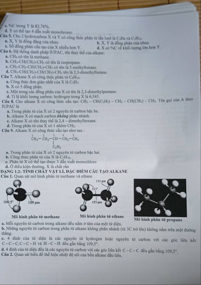 c. %C trong Y lå 82,76%.
d. Y có thể tạo 4 dẫn xuất monobromo.
Câu 5. Cho 2 hydrocarbon X và Y có công thức phân tử lần lượt là C₃Hs và C₃H12.
a. X, Y là đồng đẳng của nhau. b. X, Y là đồng phân của nhau.
c. Số đồng phân cấu tạo của X nhiều hơn Y. d. X có %C về khối lượng lớn hơn Y.
Câu 6. Hệ thống danh pháp IUPAC, tên thay thể của alkane:
a. CH₄ có tên là methane.
b. CH_3-CH(CH_3)-CH_3 có tên là isopropane.
c. CH_3-CH_2-CH(CH_3)-CH_3 có tên là 3-methylbutane.
d. CH_3-CH(CH_3)-CH(CH_3)-CH_3 tên là 2,3-dimethyIbutane.
Câu 7. Alkane X có công thức phân tử C₆H₁₄.
a. Công thức đơn giản nhất của X là C_3H_7
b. X có 5 đồng phân.
c. Một trong các đồng phân của X có tên là 2,3-dimethylpentane.
d. Ti lệ khối lượng carbon: hydrogen trong X là 6,545.
Câu 8. Cho alkane X có công thức cấu tạo: CH_3-CH(C_2H_5)-CH_2-CH(CH_3)-CH_3 Hộ. Tên gọi của A theo
IUPAC là
a. Trong phân tử của X có 2 nguyên tử carbon bậc ba.
b. Alkane X có mạch carbon không phân nhánh.
c. Alkane X có tên thay thế là 2,4 - dimethylhexane.
d. Trong phân tử của X có 1 nhóm CH₂.
Câu 9. Alkane X có công thức cấu tạo như sau :
^1CH_3-CH_2-CH-CH_2-CH_3SC_2H_3
a. Trong phân tử của X có 2 nguyên tử carbon bậc hai.
b. Công thức phân tử của X là C7H₁6.
c. Phân tử X có thể tạo được 3 dẫn xuất monochloro
đ. Ở điều kiện thường, X là chất răn
DẠNG 1.2: tÍnH CHắT VậT lÍ, đặc đIÊM CÂU tẠO ALKANE
Câu 1. Quan sát mô hình phân tử methane và ethane
 
Mô hình phân tử methane Mô hình phân tử cthane Mô hình phân tử propane
a. Mỗi nguyên tử carbon trong alkane đều nằm ở tâm của một tứ diện.
b. Những nguyên tử carbon trong phân tử alkane không phân nhánh (từ 3C trở lên) không nằm trên một đường
thẳng.
c. 4 đinh của tứ diện là các nguyên tử hydrogen hoặc nguyên tử carbon với các góc liên kết
C-C-C,C-C-H và H-C-H đều gần bằng 109,5°.
d. 4 đinh của tứ diện đều là các nguyên tử carbon với các góc liên kết C-C-C đều gần bằng 109,5°.
Câu 2. Quan sát biểu đồ thể hiện nhiệt độ sôi của bốn alkane đầu tiên.
