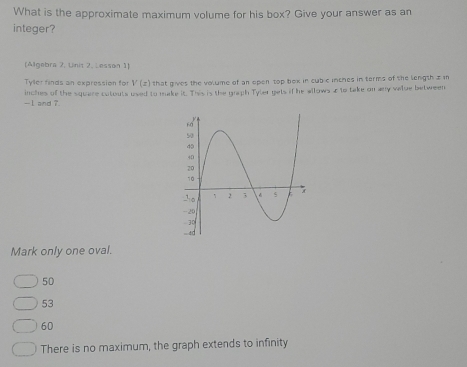 What is the approximate maximum volume for his box? Give your answer as an
integer?
[Algebra 2, Uinit 2, Lesson 1]
Tyler finds an expression for V(z) that gives the volume of an open top box in cuble inches in terms of the length I i
—L and 7. inches of the square cotouts used to make it. This is the graph Tyler gets if he allows æ to take on any value between
Mark only one oval.
50
53
60
There is no maximum, the graph extends to infinity