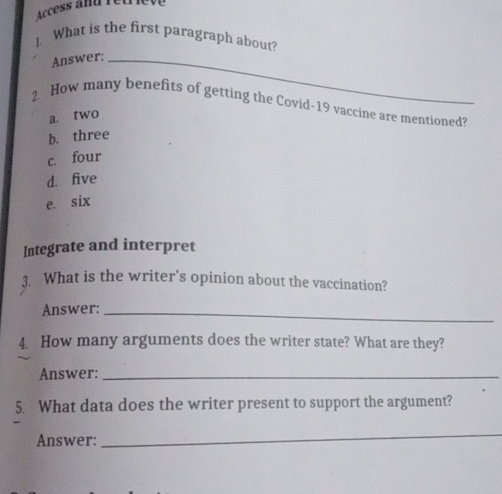 Access and retriève
1 What is the first paragraph about?
Answer:_
2. How many benefits of getting the Covid-19 vaccine are mentioned?
a. two
b. three
c. four
d. five
e. six
Integrate and interpret
3. What is the writer's opinion about the vaccination?
Answer:_
4. How many arguments does the writer state? What are they?
Answer:_
5. What data does the writer present to support the argument?
-
Answer:
_