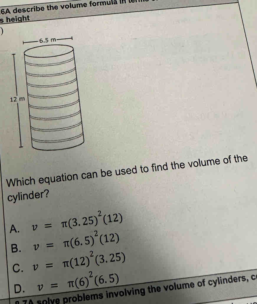 6A describe the volume formula in 
s height
Which equation can be used to find the volume of the
cylinder?
A. v=π (3.25)^2(12)
v=π (6.5)^2(12)
B. v=π (12)^2(3.25)
C. v=π (6)^2(6.5)
D.
e 7A solve problems involving the volume of cylinders, c