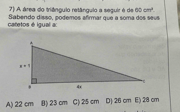 A área do triângulo retângulo a seguir é de 60cm^2.
Sabendo disso, podemos afirmar que a soma dos seus
catetos é igual a:
A) 22 cm B) 23 cm C) 25 cm D) 26 cm E) 28 cm