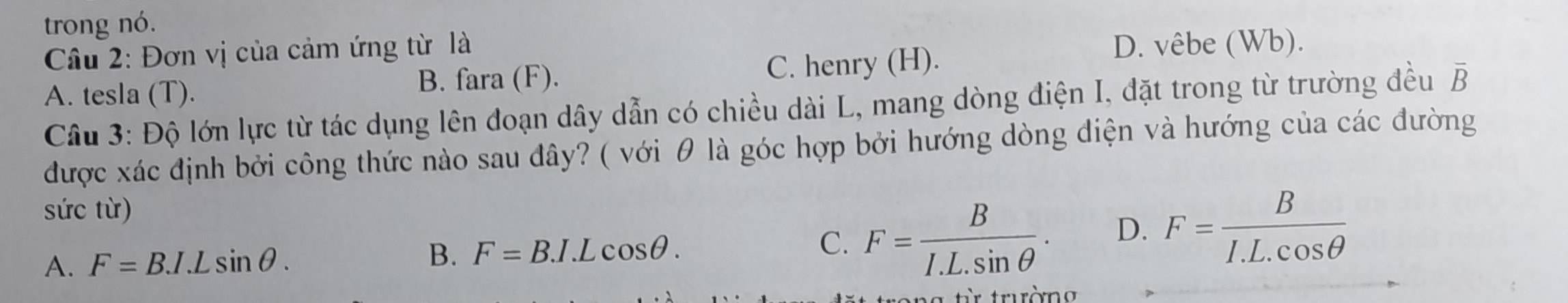 trong nó.
Câu 2: Đơn vị của cảm ứng từ là
A. tesla (T). C. henry (H).
D. vêbe (Wb).
B. fara (F).
Câu 3: Độ lớn lực từ tác dụng lên đoạn dây dẫn có chiều dài L, mang dòng điện I, đặt trong từ trường đều overline B
được xác định bởi công thức nào sau đây? ( với θ là góc hợp bởi hướng dòng điện và hướng của các đường
sức từ)
A. F=BJ.Lsin θ. B. F=B.I.Lcos θ. C. F= B/I.L.sin θ  . D. F= B/I.L.cos θ  