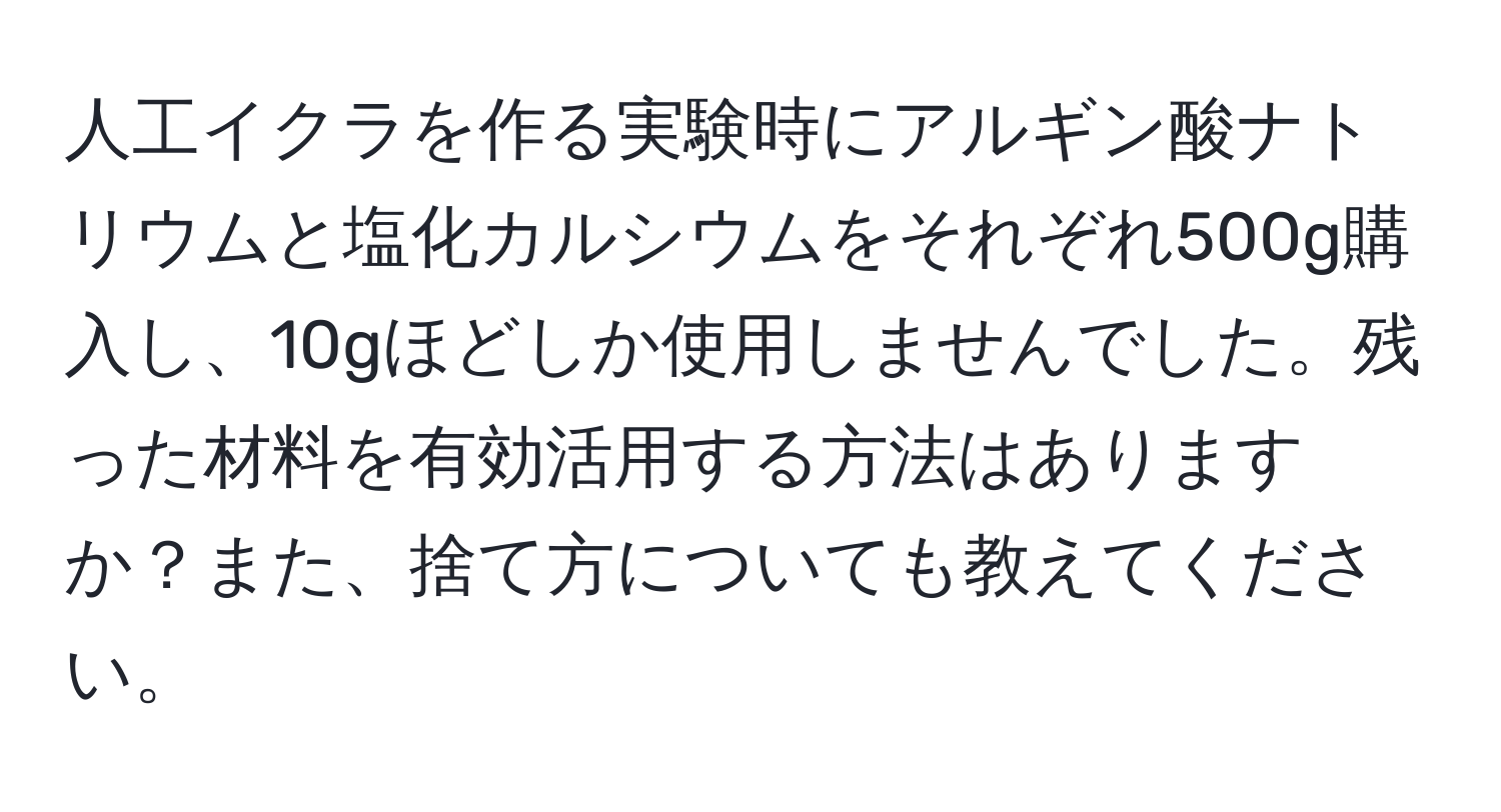 人工イクラを作る実験時にアルギン酸ナトリウムと塩化カルシウムをそれぞれ500g購入し、10gほどしか使用しませんでした。残った材料を有効活用する方法はありますか？また、捨て方についても教えてください。