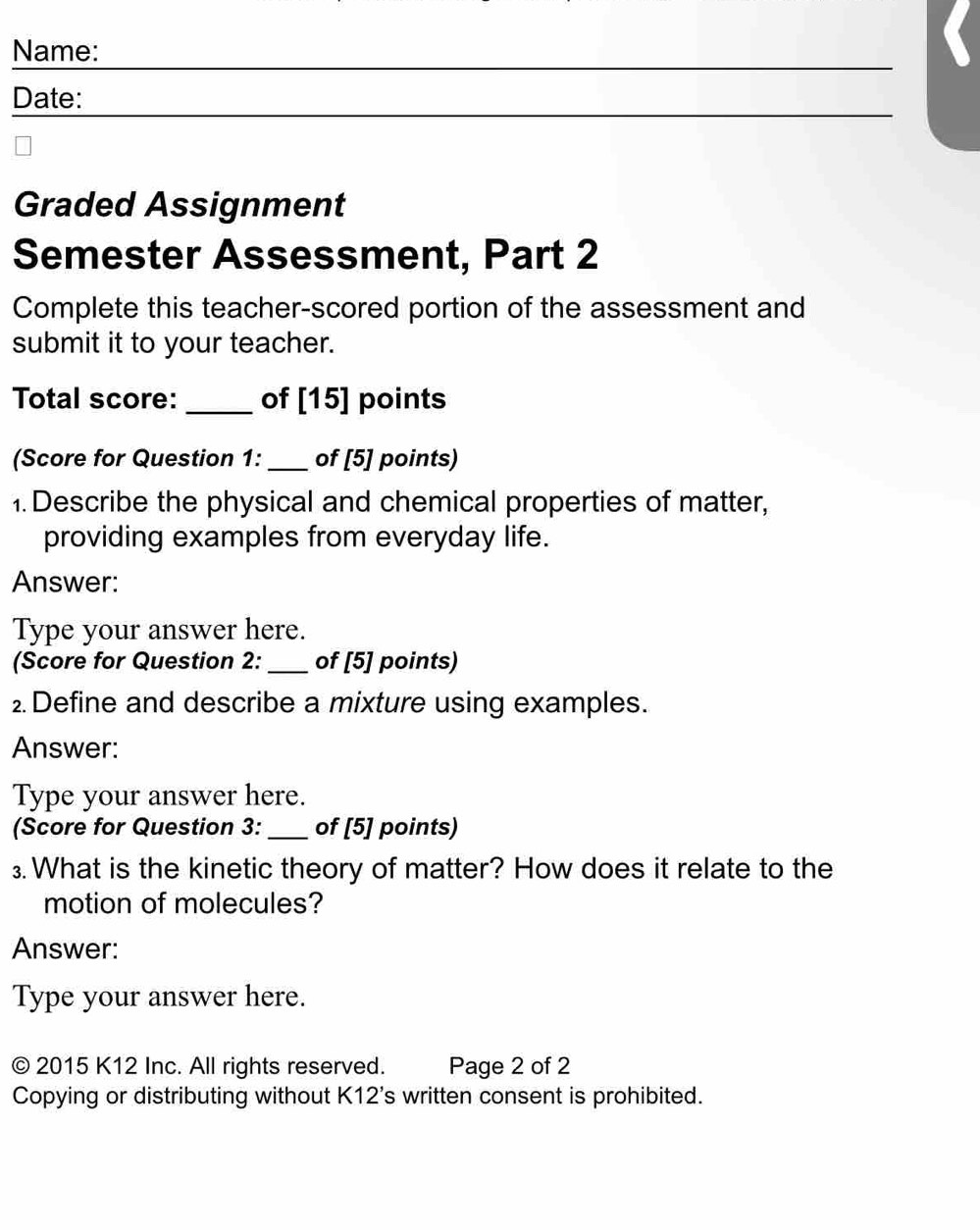 Name: 
Date: 
Graded Assignment 
Semester Assessment, Part 2 
Complete this teacher-scored portion of the assessment and 
submit it to your teacher. 
Total score: _of [15] points 
(Score for Question 1: _of [5] points) 
1. Describe the physical and chemical properties of matter, 
providing examples from everyday life. 
Answer: 
Type your answer here. 
(Score for Question 2: _of [5] points) 
2. Define and describe a mixture using examples. 
Answer: 
Type your answer here. 
(Score for Question 3: _of [5] points) 
₃. What is the kinetic theory of matter? How does it relate to the 
motion of molecules? 
Answer: 
Type your answer here. 
© 2015 K12 Inc. All rights reserved. Page 2 of 2 
Copying or distributing without I <12's s written consent is prohibited.