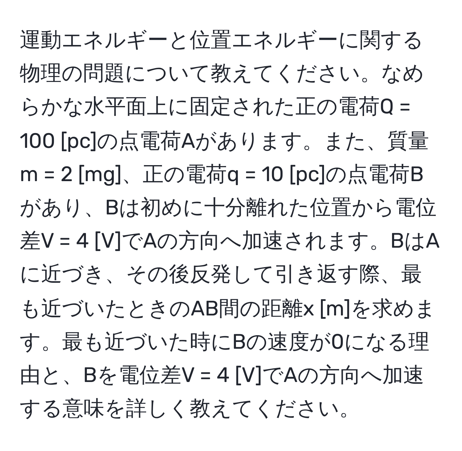 運動エネルギーと位置エネルギーに関する物理の問題について教えてください。なめらかな水平面上に固定された正の電荷Q = 100 [pc]の点電荷Aがあります。また、質量m = 2 [mg]、正の電荷q = 10 [pc]の点電荷Bがあり、Bは初めに十分離れた位置から電位差V = 4 [V]でAの方向へ加速されます。BはAに近づき、その後反発して引き返す際、最も近づいたときのAB間の距離x [m]を求めます。最も近づいた時にBの速度が0になる理由と、Bを電位差V = 4 [V]でAの方向へ加速する意味を詳しく教えてください。