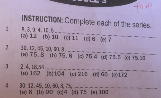 INSTRUCTION: Complete each of the series.
_
1. 8, 3, 9, 4, 10, 5
(a) 12 (b) 10 (c) 11 (d) 6 (e) 7
_
2. 30, 12, 45, 10, 60, 8
(a) 75, 8 (b) 75, 6 (c) 75.4 (d) 75.5 (e) 75.10
3 2, 4, 18, 54 _
(a) 162 (b) 104 (c) 216 (d) 60 (e) 172
4 30, 12, 45, 10, 60, 8, 75,_
(a) 6 (b) 90 (c) 4 (d) 75 (e) 100