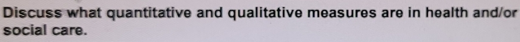 Discuss what quantitative and qualitative measures are in health and/or 
social care.