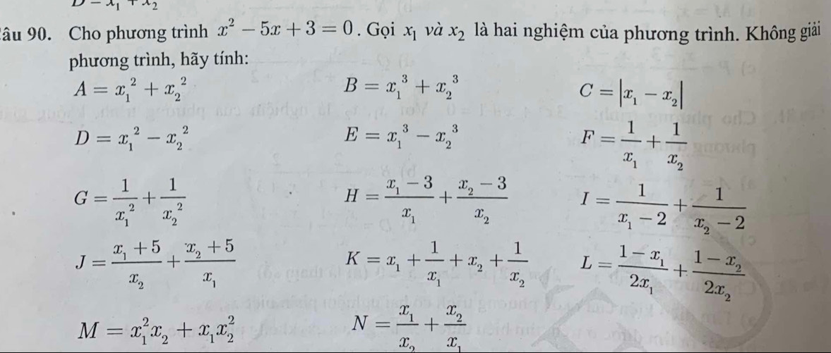 D-x_1+x_2
âu 90. Cho phương trình x^2-5x+3=0. Gọi x_1 và x_2 là hai nghiệm của phương trình. Không giải 
phương trình, hãy tính:
A=x_1^(2+x_2^2
B=x_1^3+x_2^3
C=|x_1)-x_2|
D=x_1^(2-x_2^2
E=x_1^3-x_2^3
F=frac 1)x_1+frac 1x_2
G=frac 1(x_1)^2+frac 1(x_2)^2
H=frac x_1-3x_1+frac x_2-3x_2 I=frac 1x_1-2+frac 1x_2-2
J=frac x_1+5x_2+frac x_2+5x_1
K=x_1+frac 1x_1+x_2+frac 1x_2 L=frac 1-x_12x_1+frac 1-x_22x_2
M=x_1^(2x_2)+x_1x_2^(2
N=frac x_1)x_2+frac x_2x_1