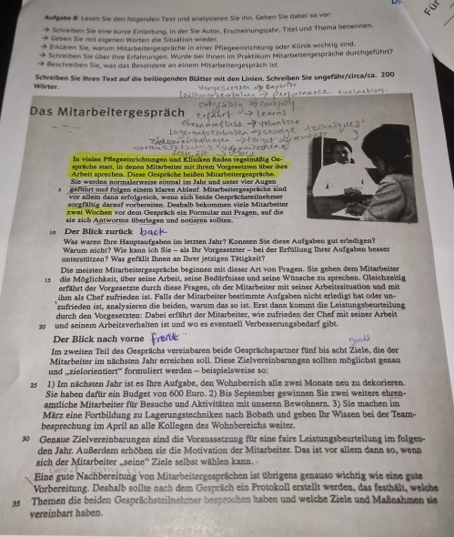 Aufgabe B: Lesen Sie den folgenden Text und analysieren Sie ihn. Gehen Sie dabei so vor:
 Schreiben Sie eine kürze Einleitung, in der Sie Autor, Erscheinungsjahr, Titel und Thema benennen.
→ Geben Sie mit eigenen Worten die Situation wieder.
→ Erklären Sie, warum Mitarbeitergespräche in einer Pflegeeinrichtung oder Klinik wichtig sind.
Schreiben Sie über Ihre Erfahrungen. Wurde bei Ihnen im Praktikum Mitarbeitergespräche durchgeführt?
Beschreiben Sie, was das Besondere an einem Mitarbeitergespräch ist.
Wörter. Schreiben Sie Ihren Text auf die beiliegenden Blätter mit den Linien. Schreiben Sie ungefähr/circa/ca. 200
Das Mitarbeitergespräch
In vielen Pfegeeinrichtungen und K liniken fnden regelmäße
spräche statt, in denen Mitarbeiter mit ihrem Vorgesetzten über ihre
Arbeit sprechen. Diese Gespräche heißen Mitarbeitergespräche
Sie werden normalerweise einmal im Jahr und unter vier Augen
geführt und folgen einem klaren Ablauf. Mitarbeitergesprüche sind
vor allem dann erfolgreich, wenn sich beide Gesprächsteilnehmer
sorgfältig darauf vorbereiten. Deshalb bekommen viele Mitarbeiter
zwei Wochen vor dem Gespräch ein Formular mit Pragen, auf die
sie sich Antworten überlegen und notieren sollten.
0 Der Blick zurück
Was waren Ihre Hauptaufgaben im letzten Jahr? Konnten Sie diese Aufgaben gut erledigen?
Warum nicht? Wie kann ich Sie - als Ihr Vorgesetzter - bei der Erfüllung Ihrer Aufgaben besser
unterstützen? Was gefällt Ihnen an Ihrer jetzigen Tätigkeit?
Die meisten Mitarbeitergespräche beginnen mit dieser Art von Pragen. Sie geben dem Mitarbeiter
15  die Möglichkeit, über seine Arbeit, seine Bedürfnisse und seine Wünsche zu sprechen. Gleichzeitig
erfährt der Vorgesetzte durch diese Fragen, ob der Mitarbeiter mit seiner Arbeitssituation und mit
ihm als Chef zufrieden ist. Falls der Mitarbeiter bestimmte Aufgaben nicht erledigt hat oder un-
zufrieden ist, analysieren die beiden, warum das so ist. Erst dann kommt die Leistungsbeurteilung
durch den Vorgesetzten: Dabei erfährt der Mitarbeiter, wie zufrieden der Chef mit seiner Arbeit
20 und seinem Arbeitsverhalten ist und wo es eventuell Verbesserungsbedarf gibt.
Der Blick nach vorne
Im zweiten Teil des Gesprächs vereinbaren beide Gesprächspartner fünf bis acht Ziele, die der
Mitarbeiter im nächsten Jahr erreichen soll. Diese Zielvereinbarungen sollten möglichst genau
und „zielorientiert'' formuliert werden - beispielsweise so:
25 1) Im nächsten Jahr ist es Ihre Aufgabe, den Wohnbereich alle zwei Monate neu zu dekorieren.
Sie haben dafür ein Budget von 600 Euro. 2) Bis September gewinnen Sie zwei weitere ehren-
amtliche Mitarbeiter für Besuche und Aktivitäten mit unseren Bewohnern. 3) Sie machen im
März eine Fortbildung zu Lagerungstechniken nach Bobath und geben Ihr Wissen bei der Team-
besprechung im April an alle Kollegen des Wohnbereichs weiter.
9 Genaue Zielvereinbarungen sind die Voraussetzung für eine faire Leistungsbeurteilung im folgen-
den Jahr. Außerdem erhöhen sie die Motivation der Mitarbeiter. Das ist vor allem dann so, wenn
sich der Mitarbeiter „seine'' Ziele selbst wählen kann.
Eine gute Nachbereitung von Mitarbeitergesprächen ist übrigens genauso wichtig wie eine gute
Vorbereitung. Deshalb sollte nach dem Gespräch ein Protokoll erstellt werden, das festhält, welche
35 Themen die beiden Gesprächsteilnehmer besprochen haben und welche Ziele und Maßnahmen sie
vereinbart haben.