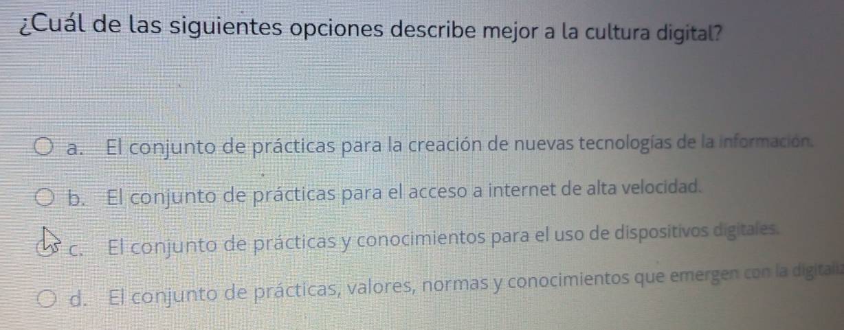 ¿Cuál de las siguientes opciones describe mejor a la cultura digital?
a. El conjunto de prácticas para la creación de nuevas tecnologías de la información.
b. El conjunto de prácticas para el acceso a internet de alta velocidad.
c. El conjunto de prácticas y conocimientos para el uso de dispositivos digitales.
d. El conjunto de prácticas, valores, normas y conocimientos que emergen con la digitaliz