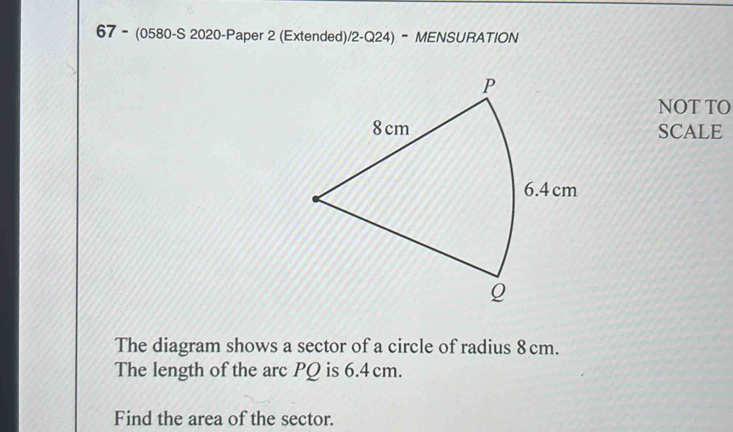 67 - (0580-S 2020-Paper 2 (Extended)/2-Q24) - MENSURATION 
NOT TO 
SCALE 
The diagram shows a sector of a circle of radius 8cm. 
The length of the arc PQ is 6.4 cm. 
Find the area of the sector.