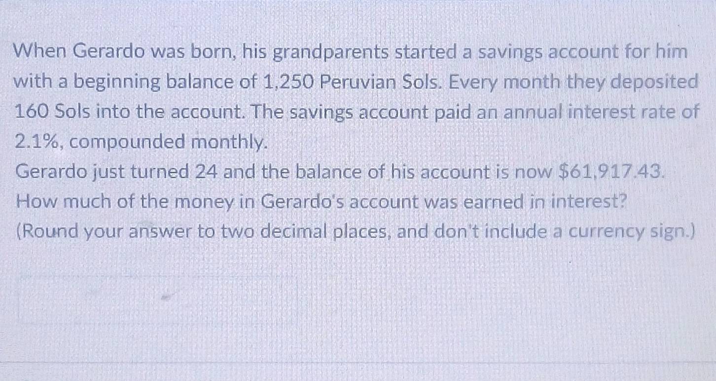 When Gerardo was born, his grandparents started a savings account for him 
with a beginning balance of 1,250 Peruvian Sols. Every month they deposited
160 Sols into the account. The savings account paid an annual interest rate of
2.1%, compounded monthly. 
Gerardo just turned 24 and the balance of his account is now $61,917.43. 
How much of the money in Gerardo's account was earned in interest? 
(Round your answer to two decimal places, and don't include a currency sign.)