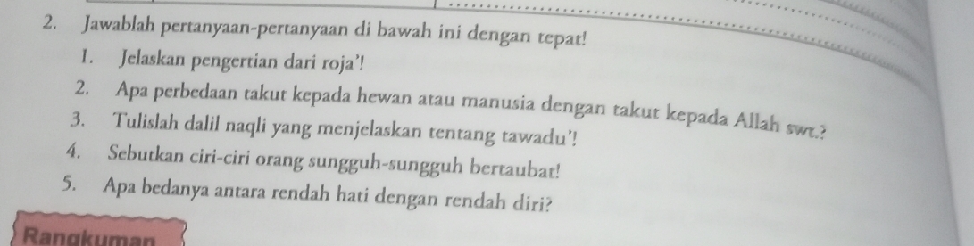 Jawablah pertanyaan-pertanyaan di bawah ini dengan tepat! 
1. Jelaskan pengertian dari roja’! 
2. Apa perbedaan takut kepada hewan atau manusia dengan takut kepada Allah swr.? 
3. Tulislah dalil naqli yang menjelaskan tentang tawadu’! 
4. Sebutkan ciri-ciri orang sungguh-sungguh bertaubat! 
5. Apa bedanya antara rendah hati dengan rendah diri? 
Rangkuman