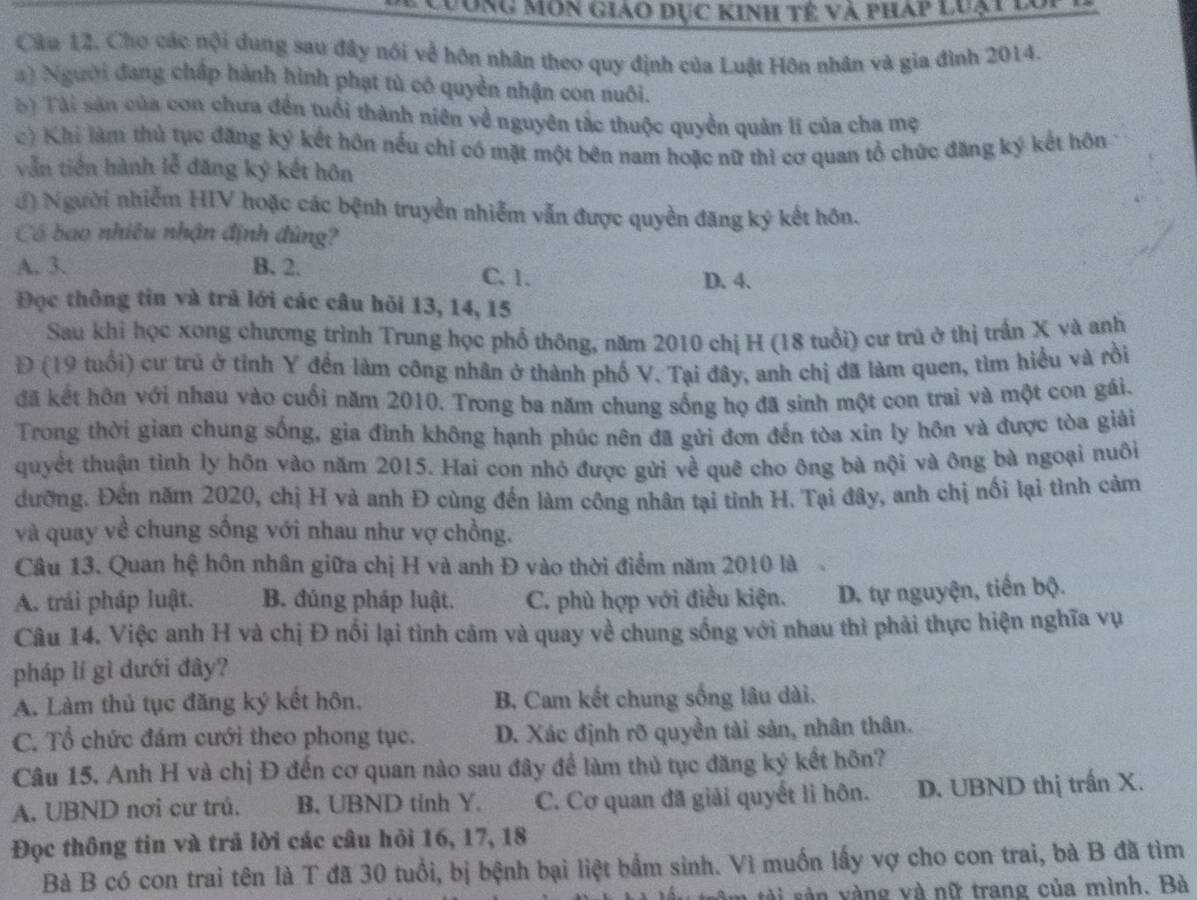 Lưong môn giảo dục Kinh tế và pháp luạt lo
Câu 12, Cho các nội dung sau đây nói về hôn nhân theo quy định của Luật Hôn nhân và gia đình 2014.
a) Người đang chấp hành hình phạt tù có quyền nhận con nuôi.
b) Tài sản của con chưa đến tuổi thành niên về nguyên tắc thuộc quyền quản lí của cha mẹ
c) Khi làm thủ tục đăng ký kết hôn nếu chỉ có mặt một bên nam hoặc nữ thì cơ quan tổ chức đăng ký kết hôn
vẫn tiền hành lễ đăng ký kết hôn
đ) Người nhiễm HIV hoặc các bệnh truyền nhiễm vẫn được quyền đăng ký kết hôn.
Có bao nhiêu nhận định đùng?
A. 3. B. 2. C. 1.
D. 4.
Đọc thông tin và trả lới các câu hỏi 13, 14, 15
Sau khi học xong chương trình Trung học phổ thông, năm 2010 chị H (18 tuổi) cư trú ở thị trấn X và anh
Đ (19 tuổi) cư trú ở tỉnh Y đến làm công nhân ở thành phố V. Tại đây, anh chị đã làm quen, tìm hiểu và rồi
đã kết hôn với nhau vào cuối năm 2010. Trong ba năm chung sống họ đã sinh một con trai và một con gái.
Trong thời gian chung sống, gia đình không hạnh phúc nên đã gửi đơn đến tòa xin ly hôn và được tòa giải
quyết thuận tinh ly hôn vào năm 2015. Hai con nhỏ được gửi về quê cho ông bà nội và ông bà ngoại nuôi
đưỡng. Đến năm 2020, chị H và anh Đ cùng đến làm công nhân tại tỉnh H. Tại đây, anh chị nối lại tình cảm
và quay về chung sống với nhau như vợ chồng.
Câu 13. Quan hệ hôn nhân giữa chị H và anh Đ vào thời điểm năm 2010 là
A. trái pháp luật. B. đúng pháp luật. C. phù hợp với điều kiện. D. tự nguyện, tiến bộ.
Câu 14. Việc anh H và chị Đ nổi lại tình cảm và quay về chung sống với nhau thì phải thực hiện nghĩa vụ
pháp lí gì dưới đây?
A. Làm thủ tục đăng ký kết hôn. B. Cam kết chung sống lâu dài.
C. Tổ chức đám cưới theo phong tục. D. Xác định rõ quyền tài sản, nhân thân.
Câu 15. Anh H và chị Đ đến cơ quan nào sau đây để làm thủ tục đăng ký kết hôn?
A. UBND nơi cư trú. B. UBND tinh Y. C. Cơ quan đã giải quyết li hôn. D. UBND thị trấn X.
Đọc thông tin và trã lời các câu hỏi 16, 17, 18
Bà B có con trai tên là T đã 30 tuổi, bị bệnh bại liệt bầm sinh. Vì muốn lấy vợ cho con trai, bà B đã tìm
âm tài sản vàng và nữ trang của mình. Bà