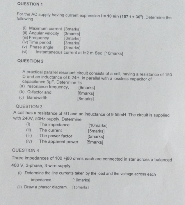 For the AC supply having current expression I=10sin (157t+30^0).Determine the 
following 
(i) Maximum current [3marks] 
(ii) Angular velocity [3marks] 
(iii) Frequency [3marks] 
(iv) Time period [3marks] 
(v) Phase angle [3marks] 
(vi) Instantaneous current at t=2m Sec [10marks] 
QUESTION 2 
A practical parallel resonant circuit consists of a coil, having a resistance of 150
Ω and an inductance of 0.24H, in parallel with a lossless capacitor of 
capacitance 3μF. Determine its 
(a) resonance frequency, [9marks] 
(b) Q-factor and [8marks] 
(c) Bandwidth [8marks] 
QUESTION 3 
A coil has a resistance of 4Ω and an inductance of 9.55mH. The circuit is supplied 
with 240V, 50Hz supply. Determine 
(i) The impedance [10marks] 
(ii) The current [5marks] 
(iii) The power factor [5marks] 
(iv) The apparent power [5marks] 
QUESTION 4 
Three impedances of 100 +j 80 ) ohms each are connected in star across a balanced
400 V, 3 -phase, 3 -wire supply. 
(i) Determine the line currents taken by the load and the voltage across each 
impedance. [10marks] 
(ii) Draw a phasor diagram. [15marks]