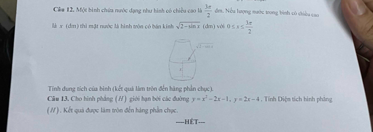 Một bình chứa nước dạng như hình có chiều cao là  3π /2  dm. Nếu lượng nước trong bình có chiều cao
là x (dm) thì mặt nước là hình tròn có bán kính sqrt(2-sin x)(dm) với 0≤ x≤  3π /2 
Tính dung tích của bình (kết quả làm tròn đến hàng phần chục).
Câu 13. Cho hình phẳng (H) giới hạn bởi các đường y=x^2-2x-1,y=2x-4. Tính Diện tích hình phảng
(H) . Kết quả được làm tròn đến hàng phần chục.
-HÉT--=