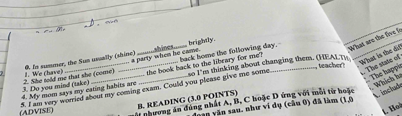 back home the following day. 
What are the five 
0. In summer, the Sun usually (shine) _shines....... brightly. 
a party when he came. 
1. We (have) , teacher? The state of 
2. She told me that she (come) the book back to the library for me? 
. The happir 
3. Do you mind (take) _ so I 'm thinking a t hanging them . (H E AL 
What is the dif 
5. I am very worried about my coming exam. Could you please give me some 4. My mom says my eating habits are 
. Which ha 
B. READING (3.0 POINTS) 
(ADVISE) 
ội nhương án đúng nhất A, B, C hoặc D ứng với mỗi từ hoặc 
A. include 
Dăn văn sau. như ví dụ (câu 0) đã làm (1,0 
l. Hoà