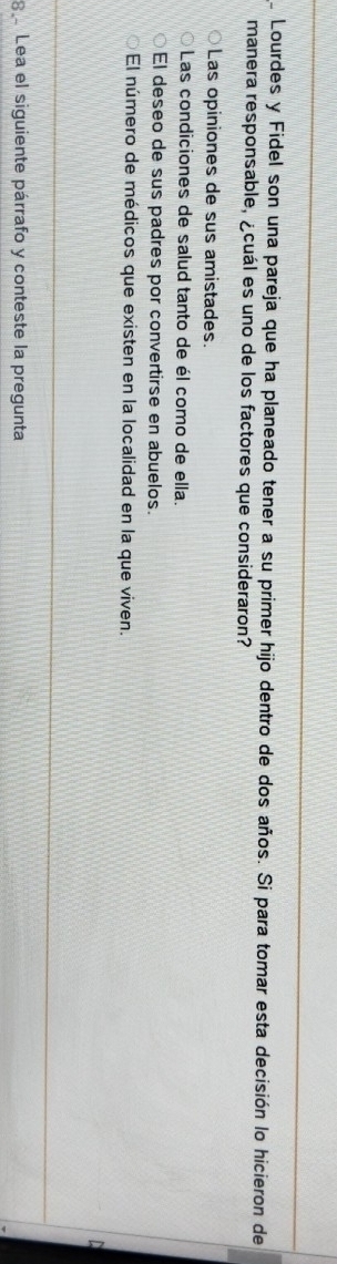 Lourdes y Fidel son una pareja que ha planeado tener a su primer hijo dentro de dos años. Si para tomar esta decisión lo hicieron de
manera responsable, ¿cuál es uno de los factores que consideraron?
Las opiniones de sus amistades.
Las condiciones de salud tanto de él como de ella.
El deseo de sus padres por convertirse en abuelos.
El número de médicos que existen en la localidad en la que viven.
8 Lea el siguiente párrafo y conteste la pregunta